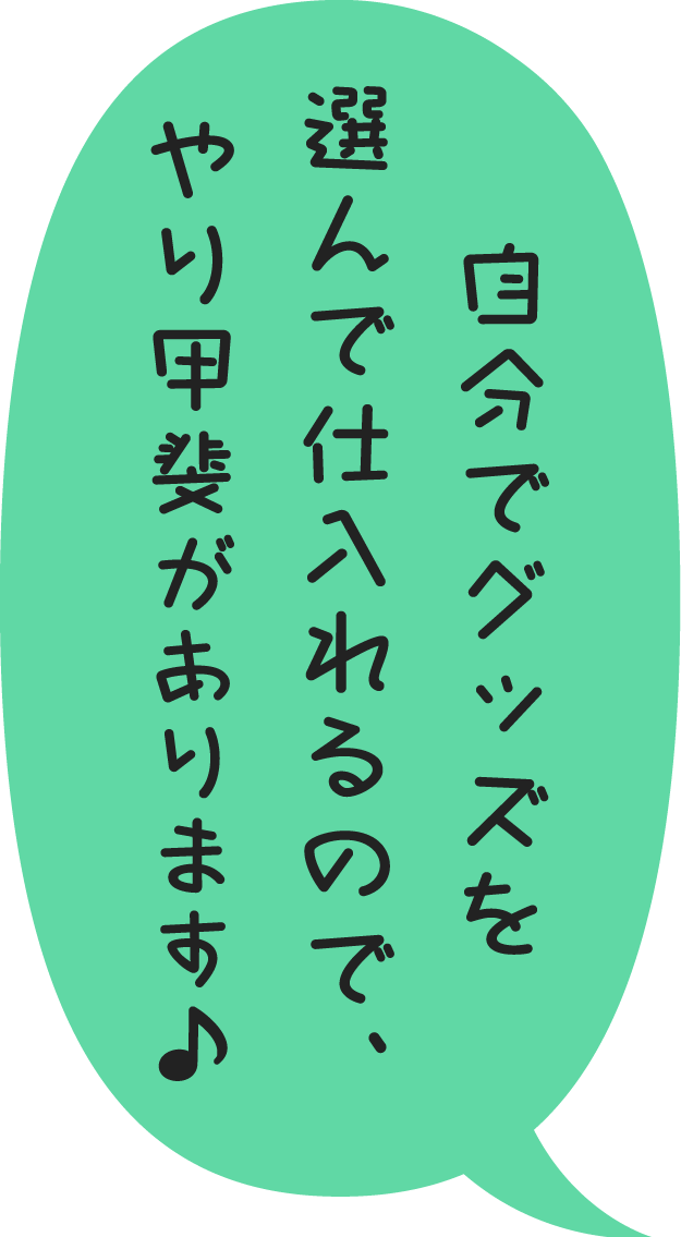 自分でグッズを選んで仕入れるので、やり甲斐があります♪