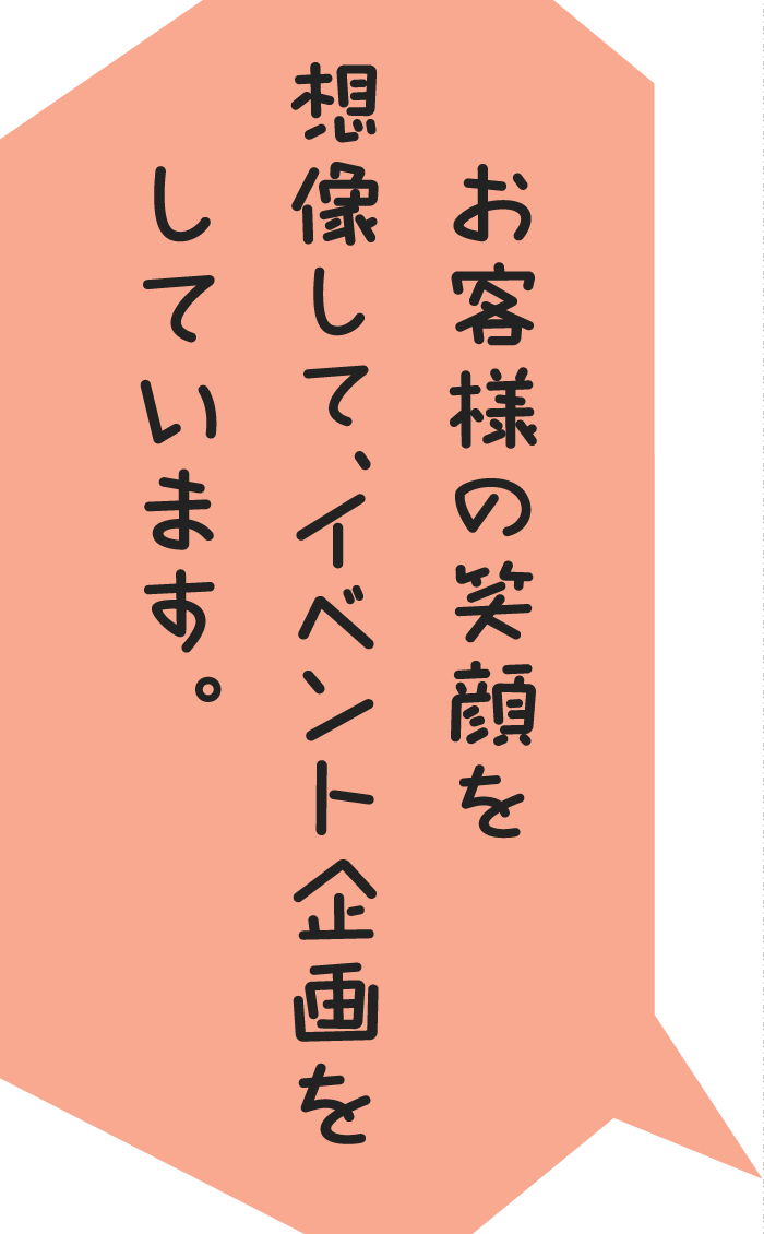 お客様の笑顔を想像して、イベント企画をしています。